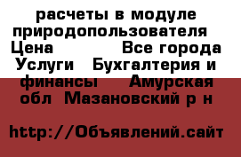 расчеты в модуле природопользователя › Цена ­ 3 000 - Все города Услуги » Бухгалтерия и финансы   . Амурская обл.,Мазановский р-н